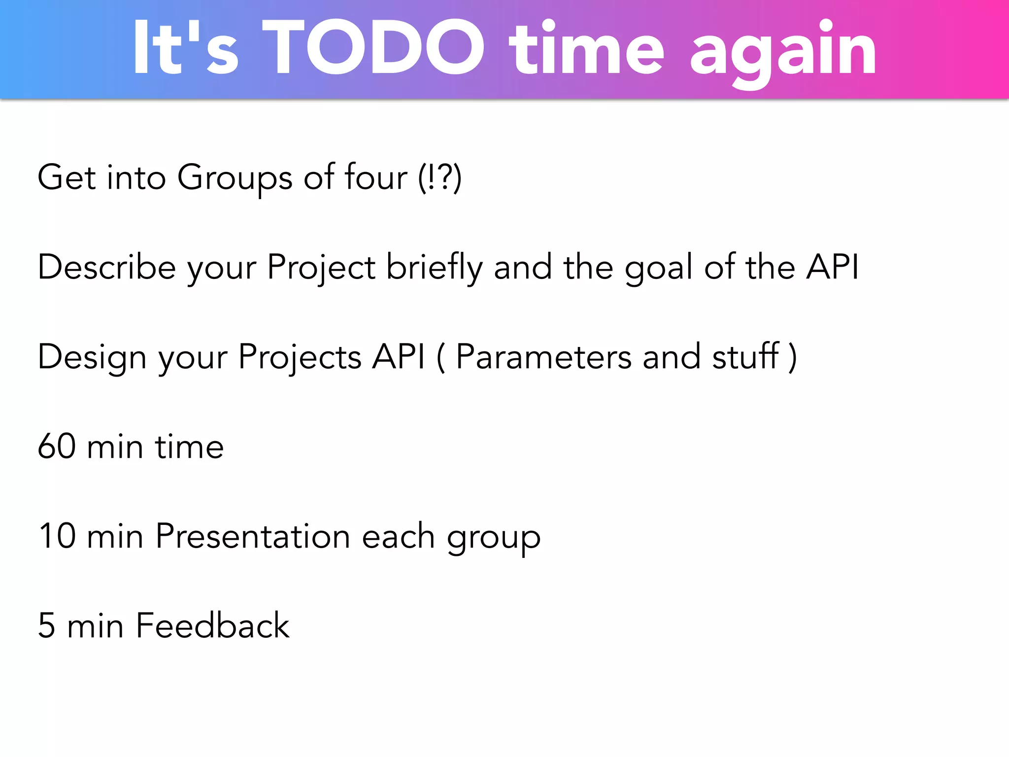 It's TODO time again 
Get into Groups of four (!?) 
Describe your Project briefly and the goal of the API 
Design your Projects API ( Parameters and stuff ) 
60 min time 
10 min Presentation each group 
5 min Feedback 
 