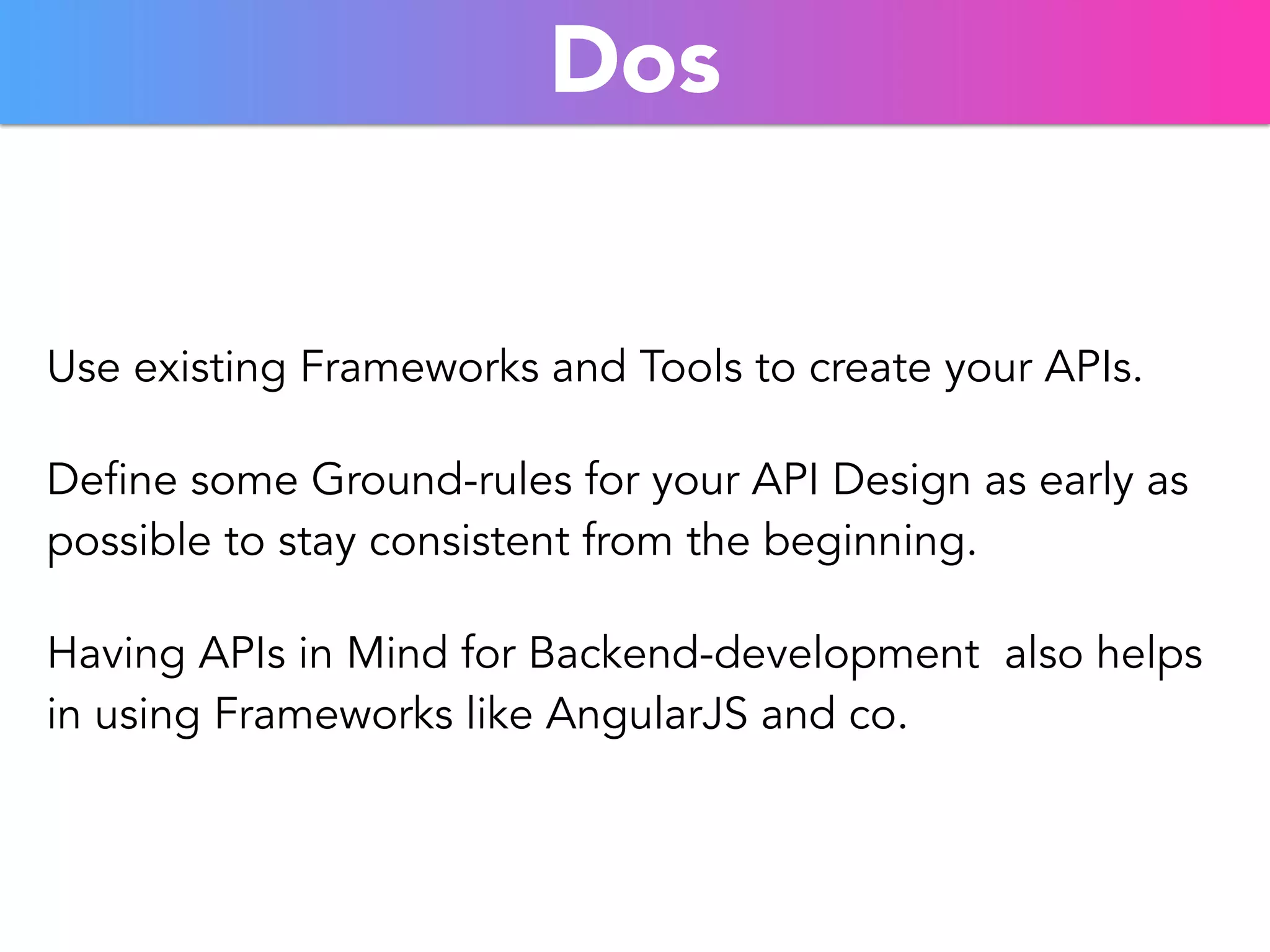 Dos 
Use existing Frameworks and Tools to create your APIs. 
Define some Ground-rules for your API Design as early as 
possible to stay consistent from the beginning. 
Having APIs in Mind for Backend-development also helps 
in using Frameworks like AngularJS and co. 
 