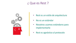 ¿ Que es Rest ?
• Rest es un estilo de arquitectura
• No es un estándar
• Nosotros usamos estándares para
implementarlo
• Rest es agnóstico al protocolo
 