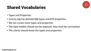 Shared Vocabularies
• Types and Properties
• screma.org has defined 600 types and 870 properties.
• We can create more types and properties
• The data models should not be exposed, they must be normalized.
• The clients should know the types and properties
minayaleon@gmail.com
 