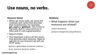 Use nouns, no verbs.
Resource Name
• When we write code, we name the
methods with verbs that describe
their functionality. For example,
get_users or getUsers. This is fine in
the code. But it's also common in
URLs and it's not a good practice
• keep it simple
• The important is focus on the nouns
that describe each resource. Now, to
operate on our resource we will use
HTTP verbs.
Relations
• What happens when our
resources are related?
/getUsers, /getUserById, /createUser, /editUser
/users, /users/:id, /products, /orders
/orders/:id/products
/projects/:id/segments/:id/qualifications
minayaleon@gmail.com
 