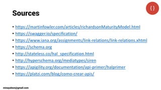 Sources
• https://martinfowler.com/articles/richardsonMaturityModel.html
• https://swagger.io/specification/
• https://www.iana.org/assignments/link-relations/link-relations.xhtml
• https://schema.org
• http://stateless.co/hal_specification.html
• http://hyperschema.org/mediatypes/siren
• https://apigility.org/documentation/api-primer/halprimer
• https://platzi.com/blog/como-crear-apis/
minayaleon@gmail.com
 