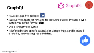 GraphQL
• It was created by Facebook
• Is a query language for APIs and for executing queries by using a type
system you define for your data
• Use a strong typing system
• It isn't tied to any specific database or storage engine and is instead
backed by your existing code and data.
minayaleon@gmail.com
 