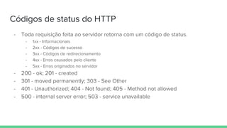 Códigos de status do HTTP
- Toda requisição feita ao servidor retorna com um código de status.
- 1xx - Informacionais
- 2xx - Códigos de sucesso
- 3xx - Códigos de redirecionamento
- 4xx - Erros causados pelo cliente
- 5xx - Erros originados no servidor
- 200 - ok; 201 - created
- 301 - moved permanently; 303 - See Other
- 401 - Unauthorized; 404 - Not found; 405 - Method not allowed
- 500 - internal server error; 503 - service unavailable
 
