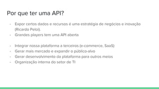 Por que ter uma API?
- Expor certos dados e recursos é uma estratégia de negócios e inovação
(Ricardo Peloi).
- Grandes players tem uma API aberta
- Integrar nossa plataforma a terceiros (e-commerce, SaaS)
- Gerar mais mercado e expandir o público-alvo
- Gerar desenvolvimento da plataforma para outros meios
- Organização interna do setor de TI
 