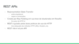 REST APIs
- Representation State Transfer
- estilo arquitetural
- regras e convenções
- Criado por Roy Fielding em sua tese de doutorado em filosofia
- Co-autor do HTTP o/
- REST é guiado pelas boas práticas de uso do HTTP
- Uso adequado dos métodos HTTP, URLs, Headers, etc.
- REST não é só pra API
 