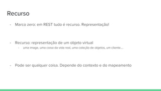 Recurso
- Marco zero: em REST tudo é recurso. Representação!
- Recurso: representação de um objeto virtual
- uma image, uma coisa da vida real, uma coleção de objetos, um cliente….
- Pode ser qualquer coisa. Depende do contexto e do mapeamento
 