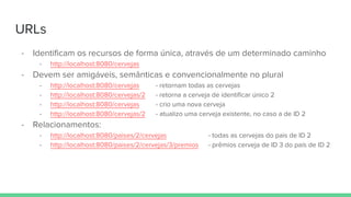 URLs
- Identificam os recursos de forma única, através de um determinado caminho
- http://localhost:8080/cervejas
- Devem ser amigáveis, semânticas e convencionalmente no plural
- http://localhost:8080/cervejas - retornam todas as cervejas
- http://localhost:8080/cervejas/2 - retorna a cerveja de identificar único 2
- http://localhost:8080/cervejas - crio uma nova cerveja
- http://localhost:8080/cervejas/2 - atualizo uma cerveja existente, no caso a de ID 2
- Relacionamentos:
- http://localhost:8080/paises/2/cervejas - todas as cervejas do pais de ID 2
- http://localhost:8080/paises/2/cervejas/3/premios - prêmios cerveja de ID 3 do país de ID 2
 