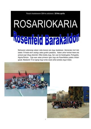 1
Rosario ikastetxearen DBH-ko aldizkaria / 2014ko apirila
ROSARIOKARIA
Martxoaren azkenengo astean visita berezia izan dugu ikastetxean. Alemaniako herri txiki
bateko 19 ikasle etorri zaizkigu astea gurekin pasatzera. Astean zehar hainbat irteera eta
jarduera egin ditugu elkarrekin: Bilbo bisitatu dugu, San Juan de Gaztelugatxe, Portugaleta,
Algorta;Plentzia….Egia esan astea primeran igaro dugu eta Rosenfeldera joateko irrikitan
gaude. Maiatzaren 16 an egingo dugu kurtso osoan zehar prestatu dugun bidaia.
 