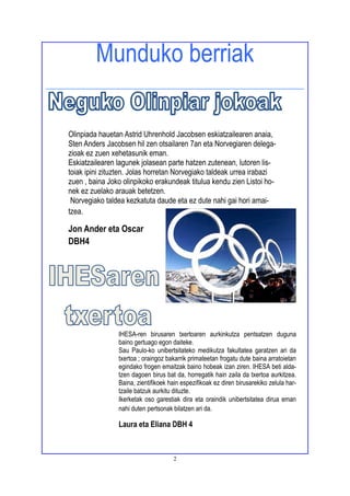 2
Munduko berriak
Olinpiada hauetan Astrid Uhrenhold Jacobsen eskiatzailearen anaia,
Sten Anders Jacobsen hil zen otsailaren 7an eta Norvegiaren delega-
zioak ez zuen xehetasunik eman.
Eskiatzailearen lagunek jolasean parte hatzen zutenean, lutoren lis-
toiak ipini zituzten. Jolas horretan Norvegiako taldeak urrea irabazi
zuen , baina Joko olinpikoko erakundeak titulua kendu zien Listoi ho-
nek ez zuelako arauak betetzen.
Norvegiako taldea kezkatuta daude eta ez dute nahi gai hori amai-
tzea.
Jon Ander eta Oscar
DBH4
IHESA-ren birusaren txertoaren aurkinkutza pentsatzen duguna
baino gertuago egon daiteke.
Sau Paulo-ko unibertsitateko medikutza fakultatea garatzen ari da
txertoa ; oraingoz bakarrik primateetan frogatu dute baina arratoietan
egindako frogen emaitzak baino hobeak izan ziren. IHESA beti alda-
tzen dagoen birus bat da, horregatik hain zaila da txertoa aurkitzea.
Baina, zientifikoek hain espezifikoak ez diren birusarekiko zelula har-
tzaile batzuk aurkitu dituzte.
Ikerketak oso garestiak dira eta oraindik unibertsitatea dirua eman
nahi duten pertsonak bilatzen ari da.
Laura eta Eliana DBH 4
 