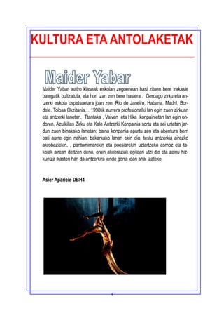 4
KULTURA ETA ANTOLAKETAK
Maider Yabar teatro klaseak eskolan zegoenean hasi zituen bere irakasle
bategatik bultzatuta, eta hori izan zen bere hasiera . Geroago zirku eta an-
tzerki eskola ospetsuetara joan zen: Rio de Janeiro, Habana, Madril, Bor-
dele, Tolosa Okzitania… 1998tik aurrera profesionalki lan egin zuen zirkuan
eta antzerki lanetan. Ttantaka , Vaiven eta Hika konpainietan lan egin on-
doren, Azulkillas Zirku eta Kale Antzerki Konpainia sortu eta sei urtetan jar-
dun zuen binakako lanetan; baina konpania apurtu zen eta abentura berri
bati aurre egin nahian, bakarkako lanari ekin dio, testu antzerkia airezko
akrobaziekin, , pantomimarekin eta poesiarekin uztartzeko asmoz eta ta-
koiak airean deitzen dena, orain akobraziak egiteari utzi dio eta zeinu hiz-
kuntza ikasten hari da antzerkira jende gorra joan ahal izateko.
Asier Aparicio DBH4
 