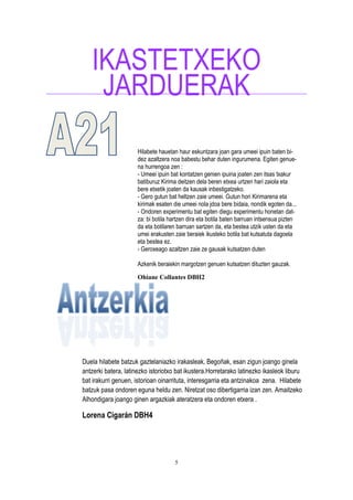 5
IKASTETXEKO
JARDUERAK
Hilabete hauetan haur eskuntzara joan gara umeei ipuin baten bi-
dez azaltzera noa babestu behar duten ingurumena. Egiten genue-
na hurrengoa zen :
- Umeei ipuin bat kontatzen genien ipuina joaten zen itsas txakur
batiburuz Kirima deitzen dela beren etxea urtzen hari zaiola eta
bere etxetik joaten da kausak inbestigatzeko.
- Gero gutun bat heltzen zaie umeei. Gutun hori Kirimarena eta
kirimak esaten die umeei nola jdoa bere bidaia, nondik egoten da...
- Ondoren experimentu bat egiten diegu experimentu honetan dat-
za: bi botila hartzen dira eta botila baten barruan intsensua pizten
da eta botilaren barruan sartzen da, eta bestea utzik usten da eta
umei erakusten zaie beraiek ikusteko botila bat kutsatuta dagoela
eta bestea ez.
- Geroxeago azaltzen zaie ze gausak kutsatzen duten
Azkenik beraiekin margotzen genuen kutsatzen dituzten gauzak.
Ohiane Collantes DBH2
Duela hilabete batzuk gaztelaniazko irakasleak, Begoñak, esan zigun joango ginela
antzerki batera, latinezko istoriotxo bat ikustera.Horretarako latinezko ikasleok liburu
bat irakurri genuen, istorioan oinarrituta, interesgarria eta antzinakoa zena. Hilabete
batzuk pasa ondoren eguna heldu zen. Niretzat oso dibertigarria izan zen. Amaitzeko
Alhondigara joango ginen argazkiak ateratzera eta ondoren etxera .
Lorena Cigarán DBH4
 