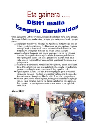 7
Eta gainera ….
Orain dela gutxi, DBHko 1º maila, Ezagutu Barakaldon parte hartu genuen,
Barakaldo hobeto ezagutzeko. Aste bat egon ginen eta gauza hauek egin ge-
nituen:
Astelehenean monitoreek, Itziarrek eta Agustinek, meteorologia nola az-
tertzen zen irakatsi ziguten. Ere Basatxura igo ginen paisaia ikustera
araztegi batek nola mineralizatzen zuen ura edan ahal izateko. Gero
Errekatxora joan ginen mendien eta ibaien izenak ikastera.
Asteartean Santa Aguedara joan ginen, autobusez, ermita eta ohiturak
ikastera. Geroago Erdi Aroko galtzadatik, Larrazabalgo Eskoleta-
raino joan ginen oinez. Han ikusi genuen nola ikasten zuten antzi-
nako umeek. Gainera Deabruaren zubitik igarota autobuseraino aile-
gatu genuen.
Asteazkenean Barakaldoko Antzokia bisitatu genuen, zatiak bisitatzera.
Gero USOA lantegira joan ginen eta lantegiko josteko lekua bisitatu
genuen eta nola egiten zuten uniformeak logotipoekin etab.
Osteguna egunik luzeena izan zen. Lehenengoz joan ginen Concha II
meategiko museora , ikasteko Meatzaritzaren historioa. Geroago En-
karterri museora joan ginen. Han bi tailer desberdin egin genituen.
Ostiralean Errekatxora bueltatu ginen, baina gauza desberdinak egin ge-
nituen. Egun honetan, maketa bat desegin eta berriro egin genituen.
Ere egunkari bat osatu genuen denon artean astean zehar egindako
ekintzekin.
Alazne DBH1
 