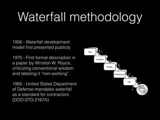 Waterfall methodology
1956 - Waterfall development
model ﬁrst presented publicly
1970 - First formal description in
a paper by Winston W. Royce,
criticizing conventional wisdom
and labeling it “non-working”.
1985 - United States Department
of Defense mandates waterfall
as a standard for contractors
(DOD-STD-2167A)
 