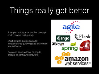Things really get better
A simple prototype or proof of concept
could now be built quickly.
Short iteration cycles can add
functionality to quickly get to a Minimum
Viable Product
Deployed easily without having to
procure or conﬁgure hardware.
 