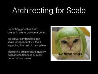 Architecting for Scale
Predicting growth is hard,
overestimate to provide a buffer.
Individual components can
scale independently without
impacting the rest of the system.
Monitoring smaller parts quickly
exposes bottlenecks or other
performance issues.
 