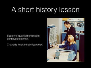 A short history lesson
Supply of qualiﬁed engineers
continues to shrink.
Changes involve signiﬁcant risk.
 