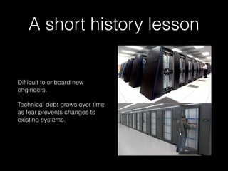 A short history lesson
Difﬁcult to onboard new
engineers.
Technical debt grows over time
as fear prevents changes to
existing systems.
 