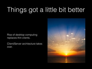 Things got a little bit better
Rise of desktop computing
replaces thin clients.
Client/Server architecture takes
over.
 