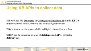 Using KB APIs to collect data
KB websites like Delpher.nl or GeheugenvanNederland.nl use the KBGA
infrastructure to search, retrieve and display digital content.
This infrastructure is also available to Digital Humanities scholars.
KBGA can be described as a set of datatypes and APIs, providing
dataservices.
 
