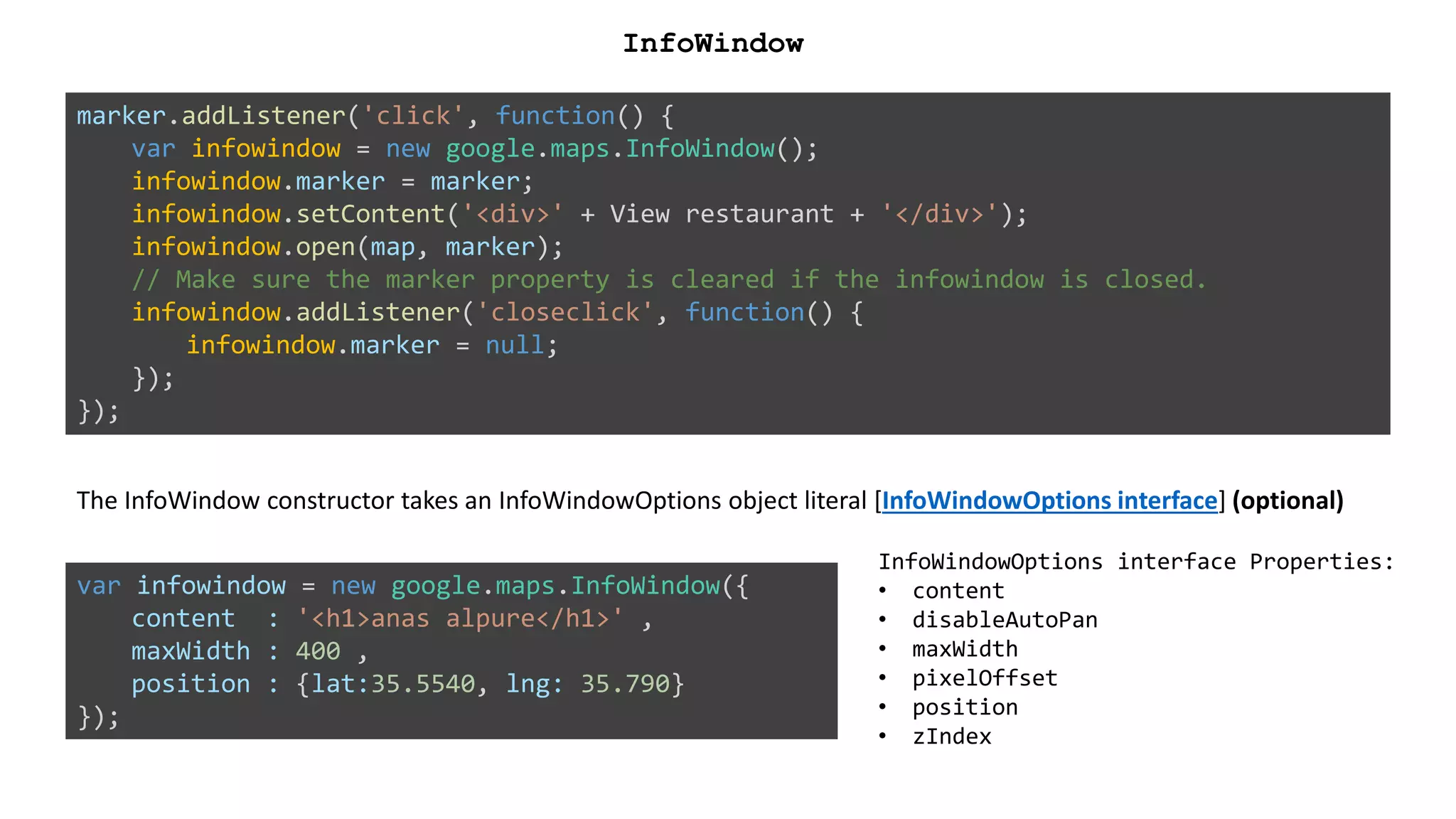 marker.addListener('click', function() {
var infowindow = new google.maps.InfoWindow();
infowindow.marker = marker;
infowindow.setContent('<div>' + View restaurant + '</div>');
infowindow.open(map, marker);
// Make sure the marker property is cleared if the infowindow is closed.
infowindow.addListener('closeclick', function() {
infowindow.marker = null;
});
});
InfoWindow
The InfoWindow constructor takes an InfoWindowOptions object literal [InfoWindowOptions interface] (optional)
InfoWindowOptions interface Properties:
• content
• disableAutoPan
• maxWidth
• pixelOffset
• position
• zIndex
var infowindow = new google.maps.InfoWindow({
content : '<h1>anas alpure</h1>' ,
maxWidth : 400 ,
position : {lat:35.5540, lng: 35.790}
});
 