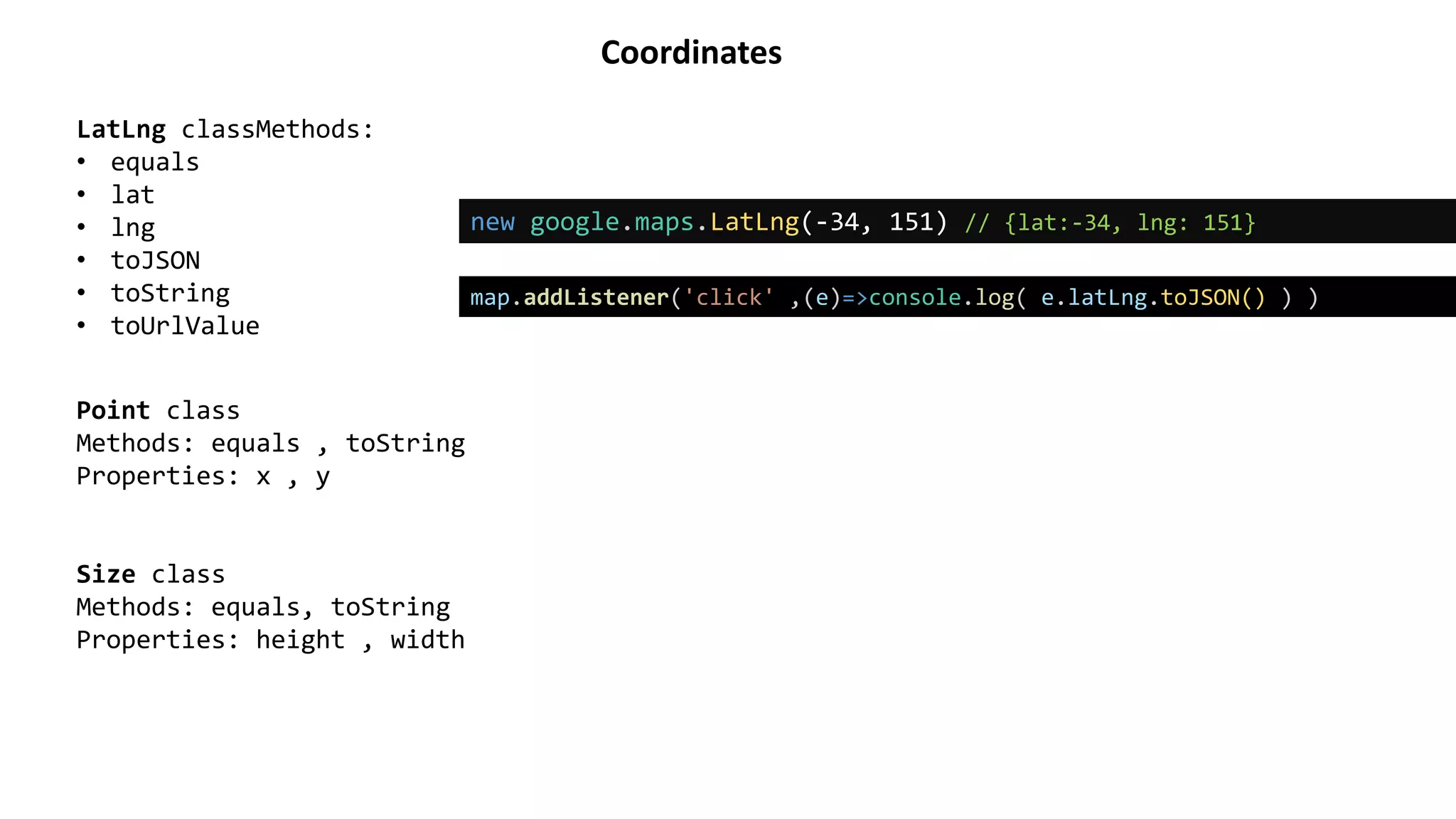Coordinates
new google.maps.LatLng(-34, 151) // {lat:-34, lng: 151}
LatLng classMethods:
• equals
• lat
• lng
• toJSON
• toString
• toUrlValue
Point class
Methods: equals , toString
Properties: x , y
Size class
Methods: equals, toString
Properties: height , width
map.addListener('click' ,(e)=>console.log( e.latLng.toJSON() ) )
 