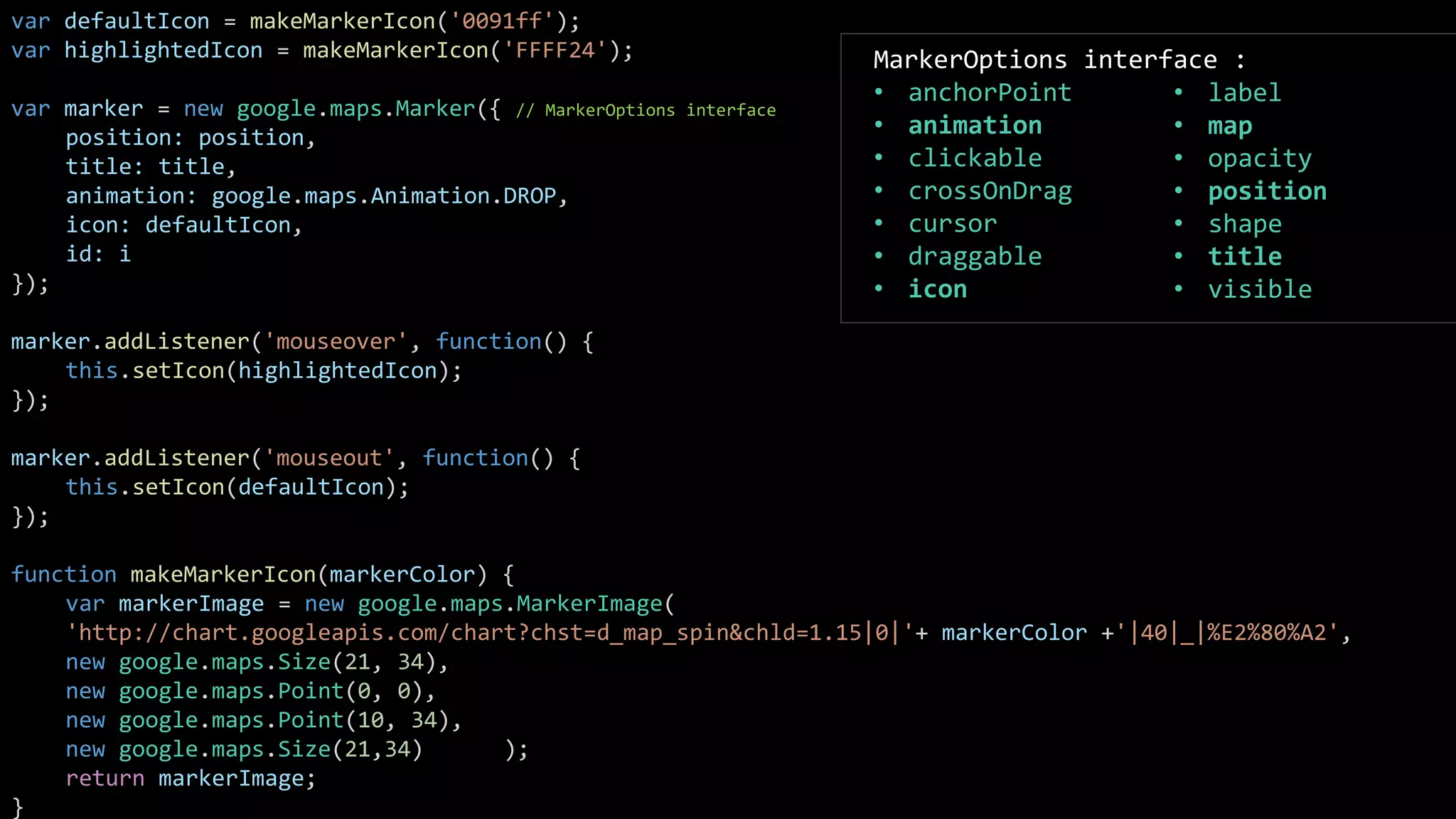 var defaultIcon = makeMarkerIcon('0091ff');
var highlightedIcon = makeMarkerIcon('FFFF24');
var marker = new google.maps.Marker({ // MarkerOptions interface
position: position,
title: title,
animation: google.maps.Animation.DROP,
icon: defaultIcon,
id: i
});
marker.addListener('mouseover', function() {
this.setIcon(highlightedIcon);
});
marker.addListener('mouseout', function() {
this.setIcon(defaultIcon);
});
function makeMarkerIcon(markerColor) {
var markerImage = new google.maps.MarkerImage(
'http://chart.googleapis.com/chart?chst=d_map_spin&chld=1.15|0|'+ markerColor +'|40|_|%E2%80%A2',
new google.maps.Size(21, 34),
new google.maps.Point(0, 0),
new google.maps.Point(10, 34),
new google.maps.Size(21,34) );
return markerImage;
}
MarkerOptions interface :
• anchorPoint
• animation
• clickable
• crossOnDrag
• cursor
• draggable
• icon
• label
• map
• opacity
• position
• shape
• title
• visible
 