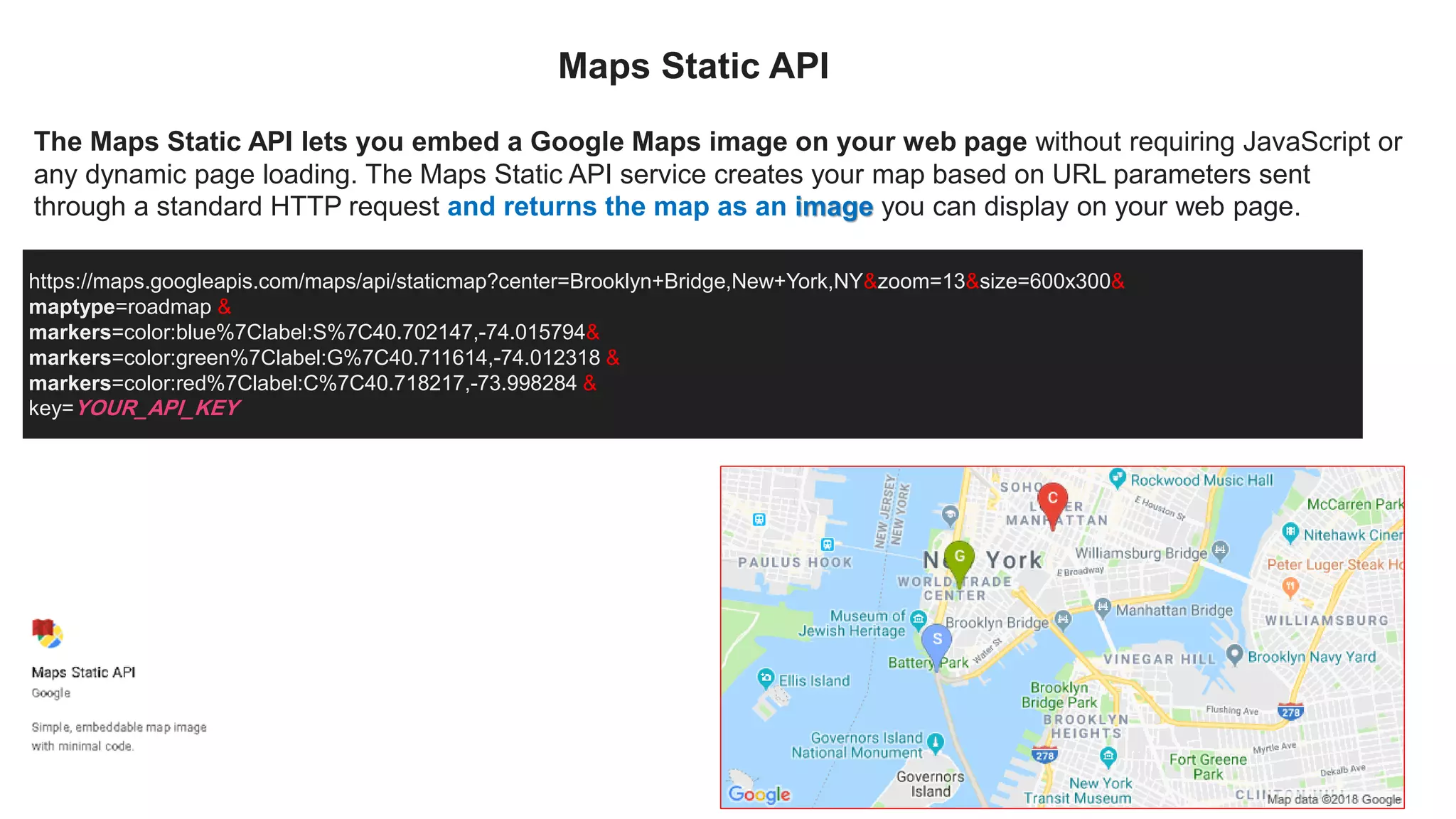The Maps Static API lets you embed a Google Maps image on your web page without requiring JavaScript or
any dynamic page loading. The Maps Static API service creates your map based on URL parameters sent
through a standard HTTP request and returns the map as an image you can display on your web page.
https://maps.googleapis.com/maps/api/staticmap?center=Brooklyn+Bridge,New+York,NY&zoom=13&size=600x300&
maptype=roadmap &
markers=color:blue%7Clabel:S%7C40.702147,-74.015794&
markers=color:green%7Clabel:G%7C40.711614,-74.012318 &
markers=color:red%7Clabel:C%7C40.718217,-73.998284 &
key=YOUR_API_KEY
Maps Static API
 