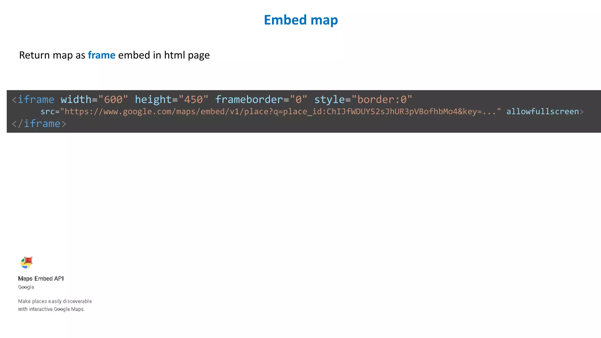 Embed map
Return map as frame embed in html page
<iframe width="600" height="450" frameborder="0" style="border:0"
src="https://www.google.com/maps/embed/v1/place?q=place_id:ChIJfWDUYS2sJhUR3pVBofhbMo4&key=..." allowfullscreen>
</iframe>
 