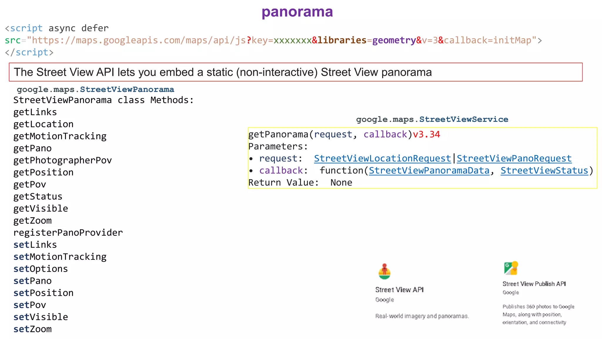 <script async defer
src="https://maps.googleapis.com/maps/api/js?key=xxxxxxx&libraries=geometry&v=3&callback=initMap">
</script>
panorama
The Street View API lets you embed a static (non-interactive) Street View panorama
StreetViewPanorama class Methods:
getLinks
getLocation
getMotionTracking
getPano
getPhotographerPov
getPosition
getPov
getStatus
getVisible
getZoom
registerPanoProvider
setLinks
setMotionTracking
setOptions
setPano
setPosition
setPov
setVisible
setZoom
google.maps.StreetViewPanorama
google.maps.StreetViewService
getPanorama(request, callback)v3.34
Parameters:
• request: StreetViewLocationRequest|StreetViewPanoRequest
• callback: function(StreetViewPanoramaData, StreetViewStatus)
Return Value: None
 