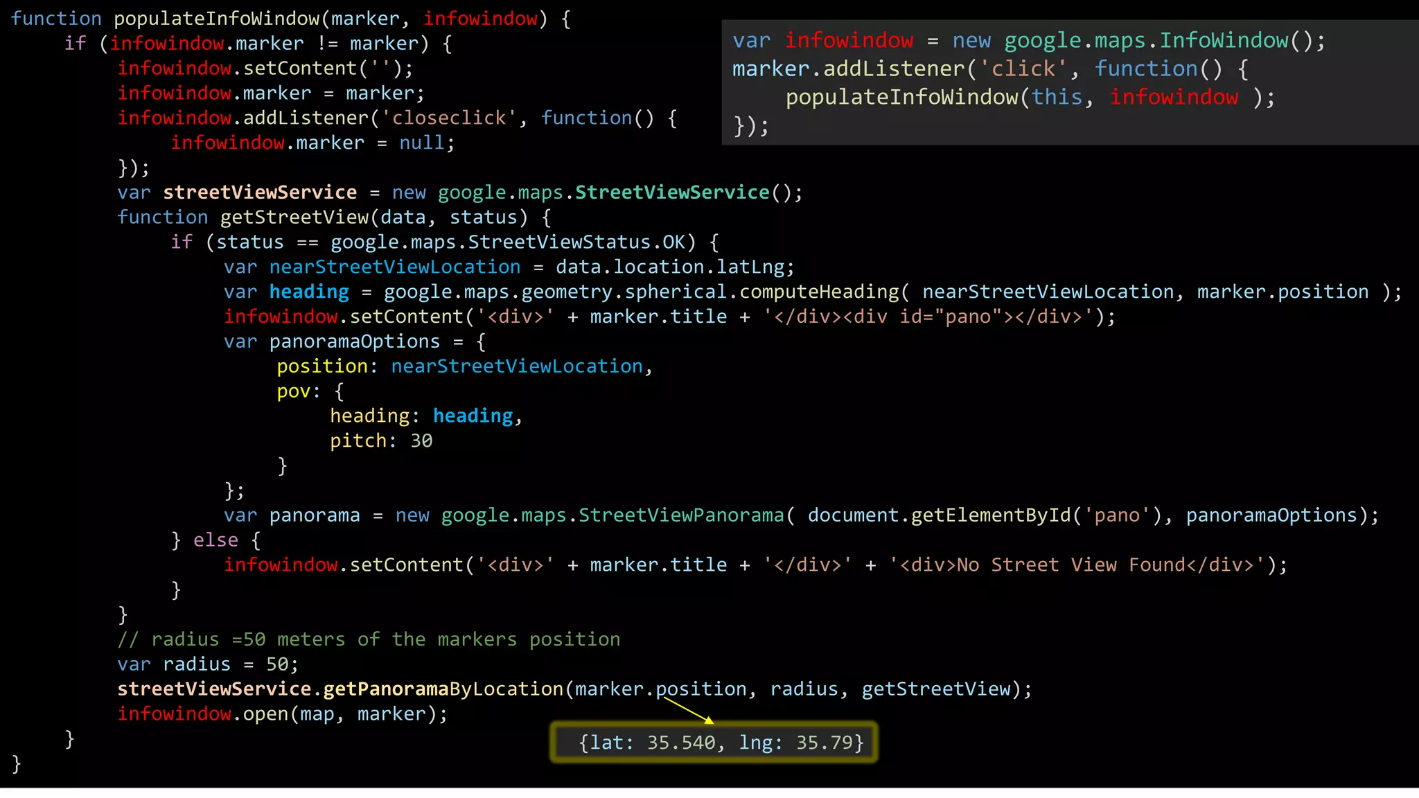 function populateInfoWindow(marker, infowindow) {
if (infowindow.marker != marker) {
infowindow.setContent('');
infowindow.marker = marker;
infowindow.addListener('closeclick', function() {
infowindow.marker = null;
});
var streetViewService = new google.maps.StreetViewService();
function getStreetView(data, status) {
if (status == google.maps.StreetViewStatus.OK) {
var nearStreetViewLocation = data.location.latLng;
var heading = google.maps.geometry.spherical.computeHeading( nearStreetViewLocation, marker.position );
infowindow.setContent('<div>' + marker.title + '</div><div id="pano"></div>');
var panoramaOptions = {
position: nearStreetViewLocation,
pov: {
heading: heading,
pitch: 30
}
};
var panorama = new google.maps.StreetViewPanorama( document.getElementById('pano'), panoramaOptions);
} else {
infowindow.setContent('<div>' + marker.title + '</div>' + '<div>No Street View Found</div>');
}
}
// radius =50 meters of the markers position
var radius = 50;
streetViewService.getPanoramaByLocation(marker.position, radius, getStreetView);
infowindow.open(map, marker);
}
}
var infowindow = new google.maps.InfoWindow();
marker.addListener('click', function() {
populateInfoWindow(this, infowindow );
});
{lat: 35.540, lng: 35.79}
 