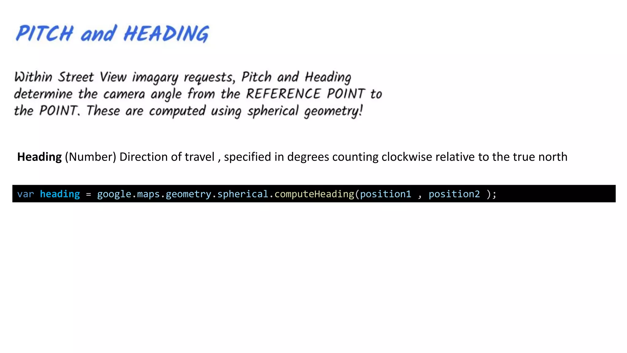 var heading = google.maps.geometry.spherical.computeHeading(position1 , position2 );
Heading (Number) Direction of travel , specified in degrees counting clockwise relative to the true north
 