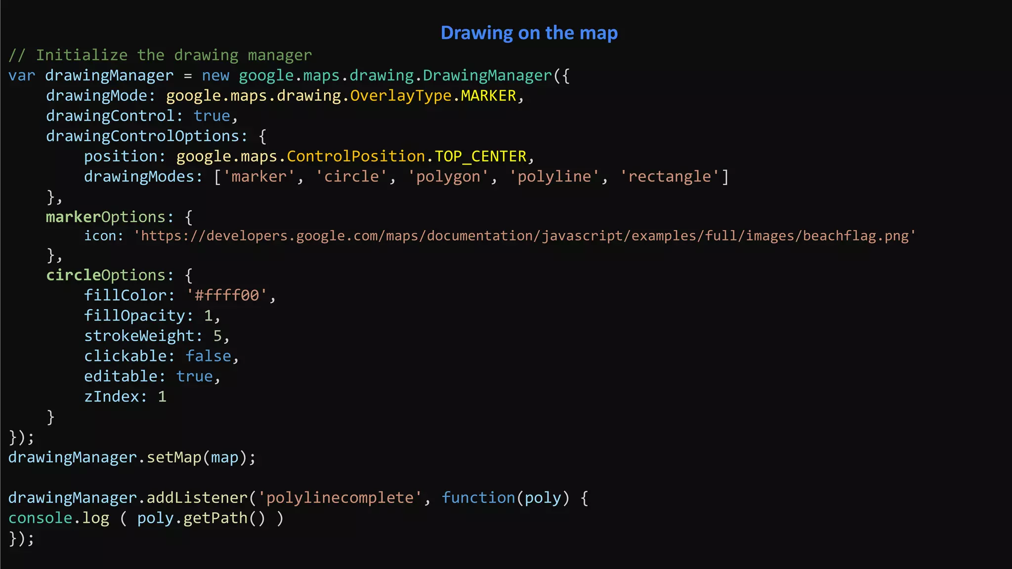 // Initialize the drawing manager
var drawingManager = new google.maps.drawing.DrawingManager({
drawingMode: google.maps.drawing.OverlayType.MARKER,
drawingControl: true,
drawingControlOptions: {
position: google.maps.ControlPosition.TOP_CENTER,
drawingModes: ['marker', 'circle', 'polygon', 'polyline', 'rectangle']
},
markerOptions: {
icon: 'https://developers.google.com/maps/documentation/javascript/examples/full/images/beachflag.png'
},
circleOptions: {
fillColor: '#ffff00',
fillOpacity: 1,
strokeWeight: 5,
clickable: false,
editable: true,
zIndex: 1
}
});
drawingManager.setMap(map);
drawingManager.addListener('polylinecomplete', function(poly) {
console.log ( poly.getPath() )
});
Drawing on the map
 