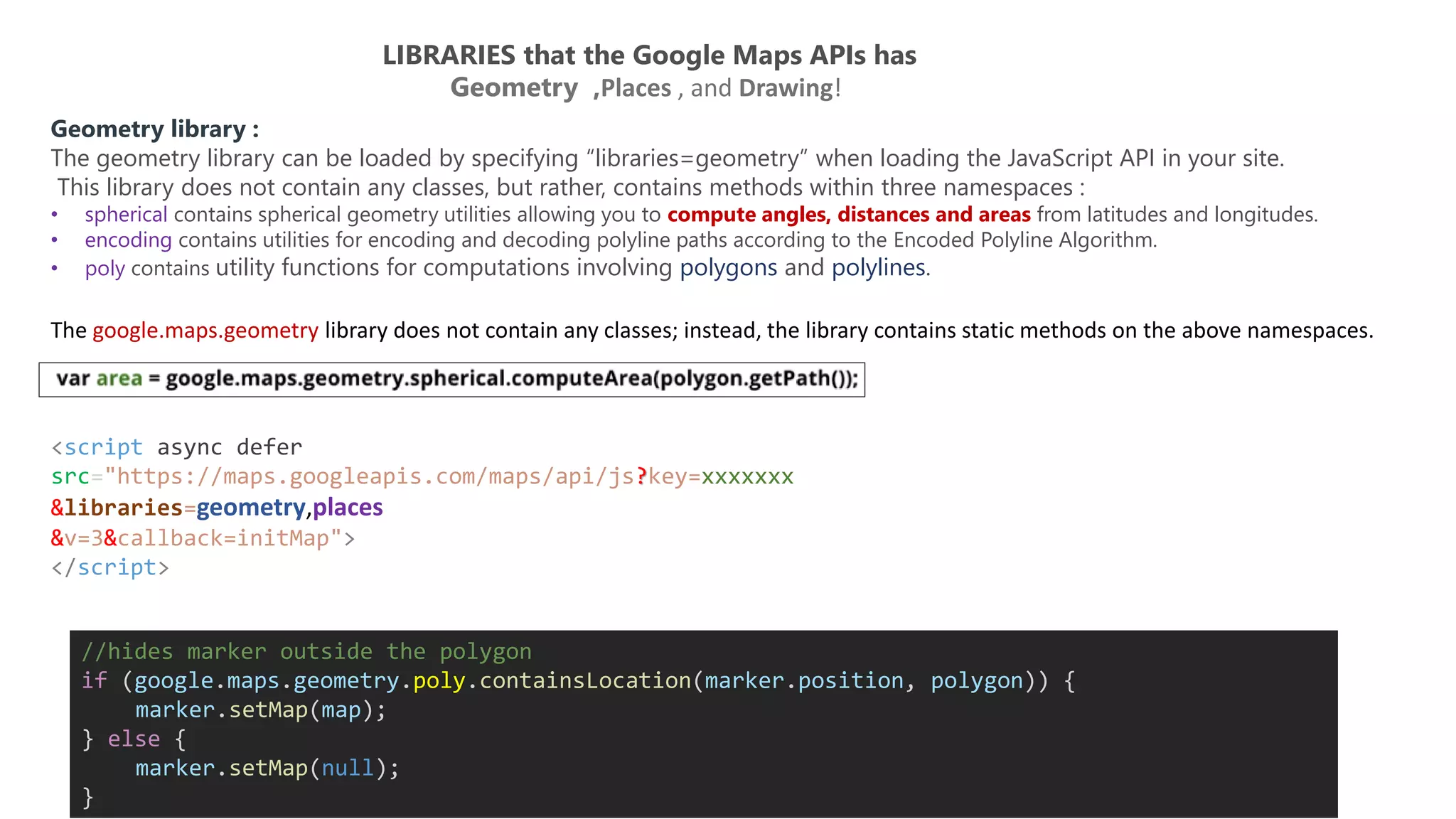 LIBRARIES that the Google Maps APIs has
Geometry ,Places , and Drawing!
Geometry library :
The geometry library can be loaded by specifying “libraries=geometry” when loading the JavaScript API in your site.
This library does not contain any classes, but rather, contains methods within three namespaces :
• spherical contains spherical geometry utilities allowing you to compute angles, distances and areas from latitudes and longitudes.
• encoding contains utilities for encoding and decoding polyline paths according to the Encoded Polyline Algorithm.
• poly contains utility functions for computations involving polygons and polylines.
<script async defer
src="https://maps.googleapis.com/maps/api/js?key=xxxxxxx
&libraries=geometry,places
&v=3&callback=initMap">
</script>
The google.maps.geometry library does not contain any classes; instead, the library contains static methods on the above namespaces.
//hides marker outside the polygon
if (google.maps.geometry.poly.containsLocation(marker.position, polygon)) {
marker.setMap(map);
} else {
marker.setMap(null);
}
 