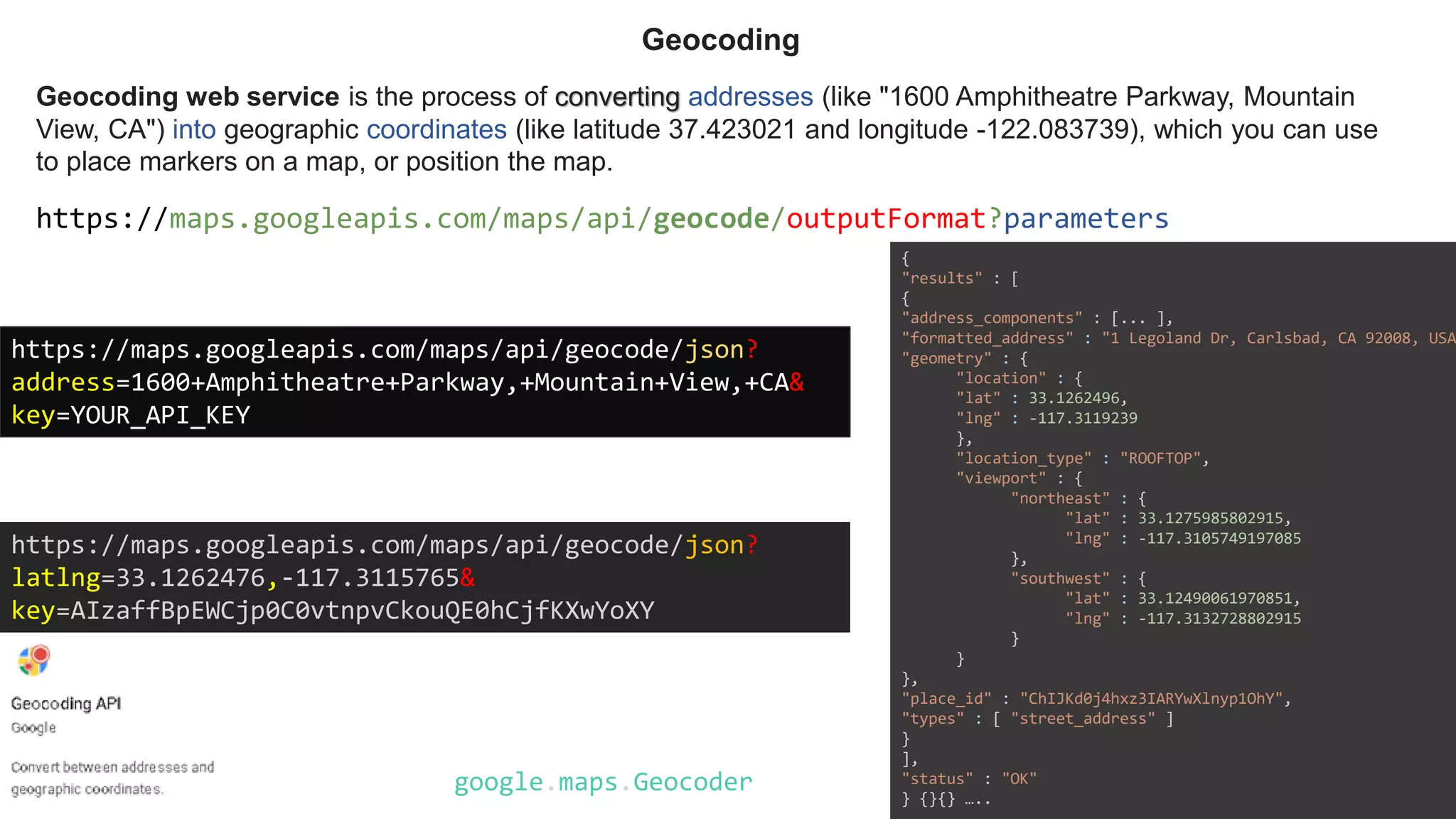 Geocoding web service is the process of converting addresses (like "1600 Amphitheatre Parkway, Mountain
View, CA") into geographic coordinates (like latitude 37.423021 and longitude -122.083739), which you can use
to place markers on a map, or position the map.
Geocoding
https://maps.googleapis.com/maps/api/geocode/outputFormat?parameters
https://maps.googleapis.com/maps/api/geocode/json?
address=1600+Amphitheatre+Parkway,+Mountain+View,+CA&
key=YOUR_API_KEY
https://maps.googleapis.com/maps/api/geocode/json?
latlng=33.1262476,-117.3115765&
key=AIzaffBpEWCjp0C0vtnpvCkouQE0hCjfKXwYoXY
google.maps.Geocoder
{
"results" : [
{
"address_components" : [... ],
"formatted_address" : "1 Legoland Dr, Carlsbad, CA 92008, USA
"geometry" : {
"location" : {
"lat" : 33.1262496,
"lng" : -117.3119239
},
"location_type" : "ROOFTOP",
"viewport" : {
"northeast" : {
"lat" : 33.1275985802915,
"lng" : -117.3105749197085
},
"southwest" : {
"lat" : 33.12490061970851,
"lng" : -117.3132728802915
}
}
},
"place_id" : "ChIJKd0j4hxz3IARYwXlnyp1OhY",
"types" : [ "street_address" ]
}
],
"status" : "OK"
} {}{} …..
 