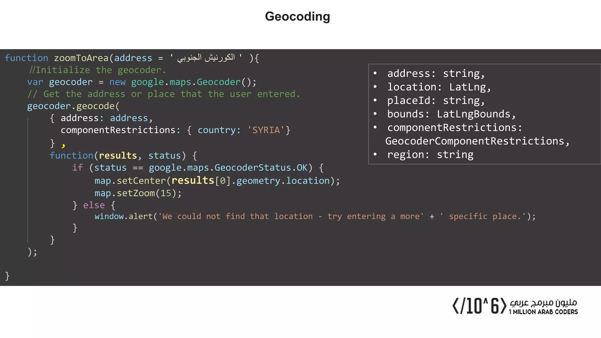 function zoomToArea(address = ' ‫الجنوبي‬ ‫الكورنيش‬ ' ){
//Initialize the geocoder.
var geocoder = new google.maps.Geocoder();
// Get the address or place that the user entered.
geocoder.geocode(
{ address: address,
componentRestrictions: { country: 'SYRIA'}
} ,
function(results, status) {
if (status == google.maps.GeocoderStatus.OK) {
map.setCenter(results[0].geometry.location);
map.setZoom(15);
} else {
window.alert('We could not find that location - try entering a more' + ' specific place.');
}
}
);
}
• address: string,
• location: LatLng,
• placeId: string,
• bounds: LatLngBounds,
• componentRestrictions:
GeocoderComponentRestrictions,
• region: string
Geocoding
 
