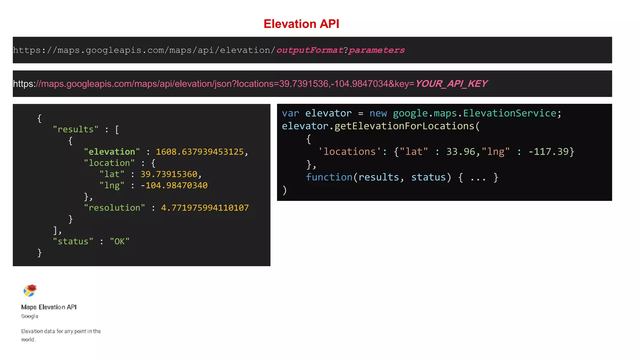 Elevation API
https://maps.googleapis.com/maps/api/elevation/outputFormat?parameters
https://maps.googleapis.com/maps/api/elevation/json?locations=39.7391536,-104.9847034&key=YOUR_API_KEY
{
"results" : [
{
"elevation" : 1608.637939453125,
"location" : {
"lat" : 39.73915360,
"lng" : -104.98470340
},
"resolution" : 4.771975994110107
}
],
"status" : "OK"
}
var elevator = new google.maps.ElevationService;
elevator.getElevationForLocations(
{
'locations': {"lat" : 33.96,"lng" : -117.39}
},
function(results, status) { ... }
)
 