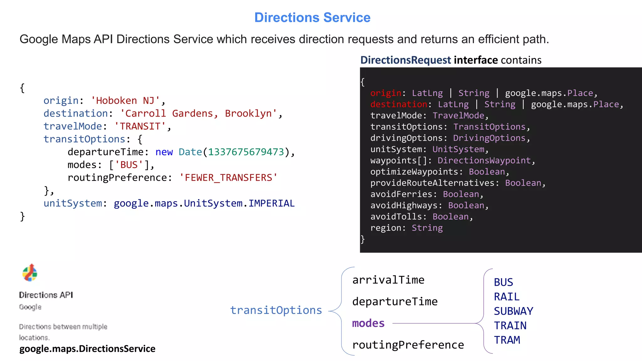 Google Maps API Directions Service which receives direction requests and returns an efficient path.
Directions Service
{
origin: LatLng | String | google.maps.Place,
destination: LatLng | String | google.maps.Place,
travelMode: TravelMode,
transitOptions: TransitOptions,
drivingOptions: DrivingOptions,
unitSystem: UnitSystem,
waypoints[]: DirectionsWaypoint,
optimizeWaypoints: Boolean,
provideRouteAlternatives: Boolean,
avoidFerries: Boolean,
avoidHighways: Boolean,
avoidTolls: Boolean,
region: String
}
DirectionsRequest interface contains
{
origin: 'Hoboken NJ',
destination: 'Carroll Gardens, Brooklyn',
travelMode: 'TRANSIT',
transitOptions: {
departureTime: new Date(1337675679473),
modes: ['BUS'],
routingPreference: 'FEWER_TRANSFERS'
},
unitSystem: google.maps.UnitSystem.IMPERIAL
}
transitOptions
arrivalTime
departureTime
modes
routingPreference
BUS
RAIL
SUBWAY
TRAIN
TRAM
google.maps.DirectionsService
 