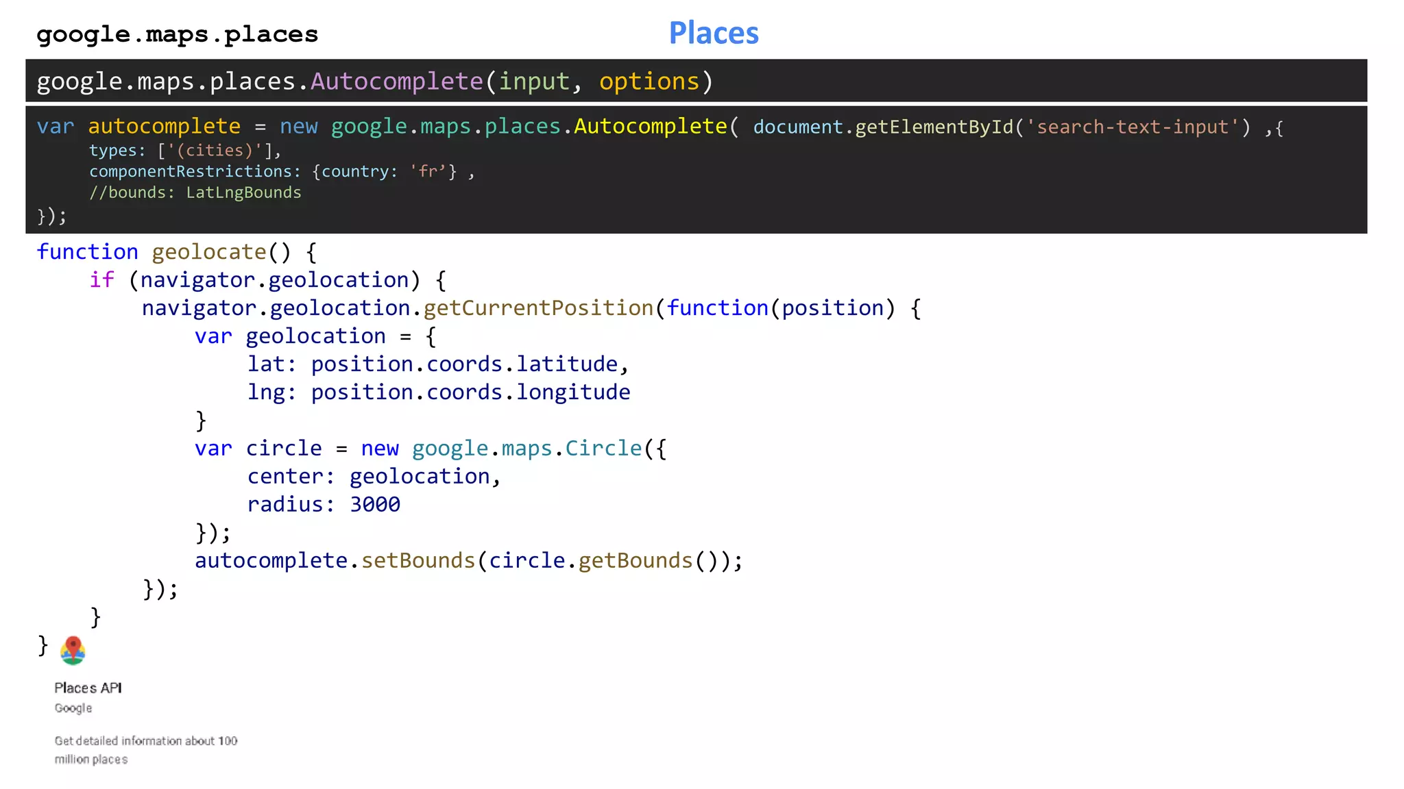 Placesgoogle.maps.places
google.maps.places.Autocomplete(input, options)
function geolocate() {
if (navigator.geolocation) {
navigator.geolocation.getCurrentPosition(function(position) {
var geolocation = {
lat: position.coords.latitude,
lng: position.coords.longitude
}
var circle = new google.maps.Circle({
center: geolocation,
radius: 3000
});
autocomplete.setBounds(circle.getBounds());
});
}
}
var autocomplete = new google.maps.places.Autocomplete( document.getElementById('search-text-input') ,{
types: ['(cities)'],
componentRestrictions: {country: 'fr’} ,
//bounds: LatLngBounds
});
 