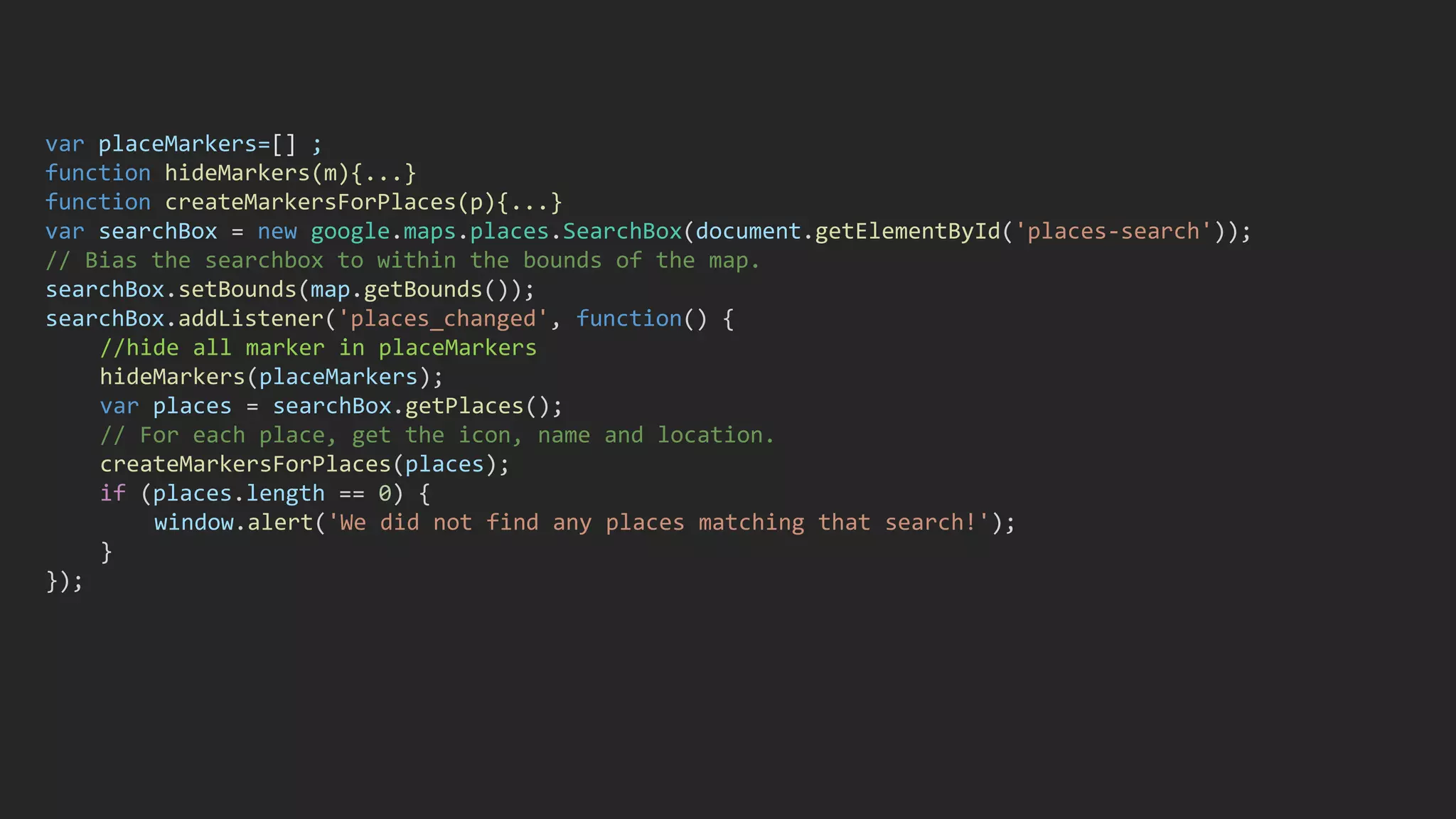 var placeMarkers=[] ;
function hideMarkers(m){...}
function createMarkersForPlaces(p){...}
var searchBox = new google.maps.places.SearchBox(document.getElementById('places-search'));
// Bias the searchbox to within the bounds of the map.
searchBox.setBounds(map.getBounds());
searchBox.addListener('places_changed', function() {
//hide all marker in placeMarkers
hideMarkers(placeMarkers);
var places = searchBox.getPlaces();
// For each place, get the icon, name and location.
createMarkersForPlaces(places);
if (places.length == 0) {
window.alert('We did not find any places matching that search!');
}
});
 