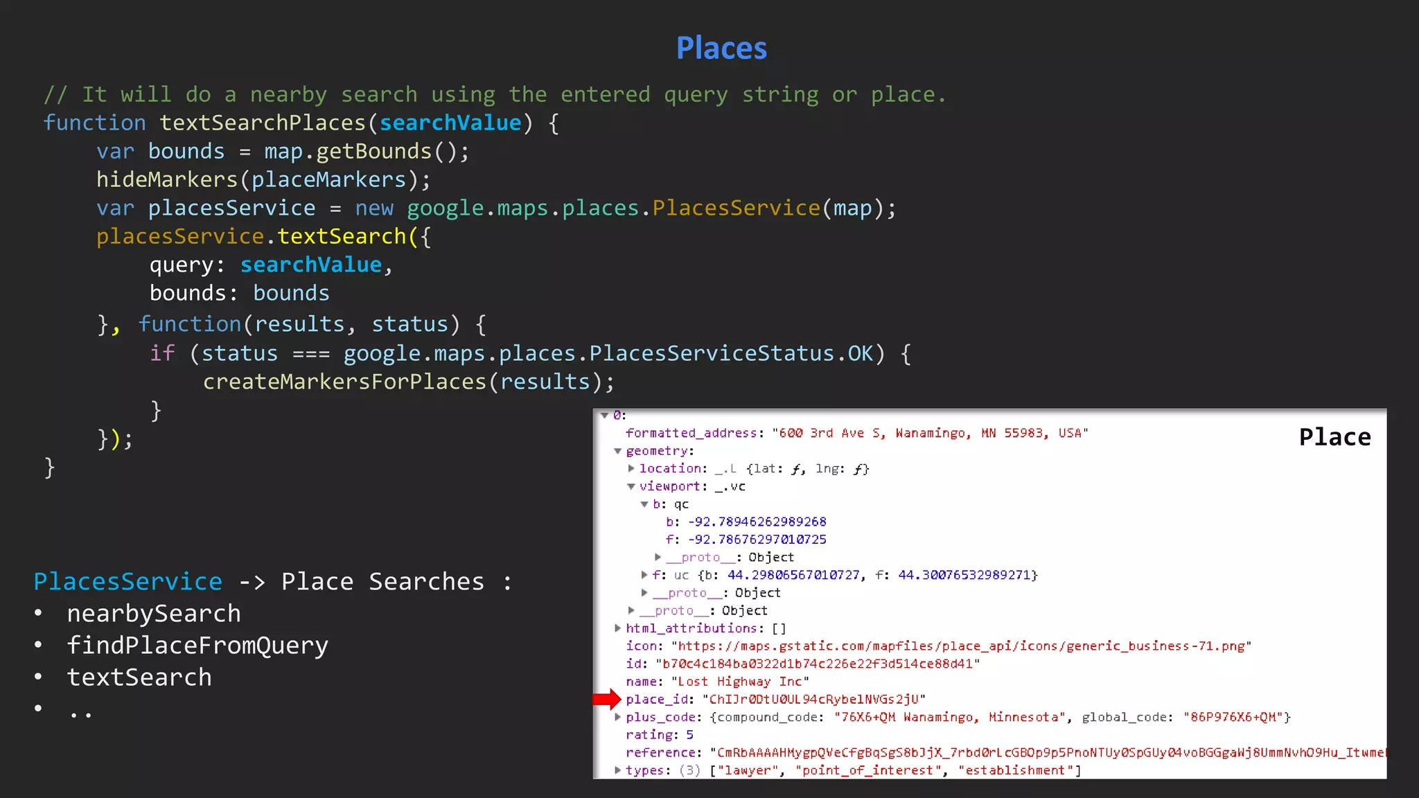 // It will do a nearby search using the entered query string or place.
function textSearchPlaces(searchValue) {
var bounds = map.getBounds();
hideMarkers(placeMarkers);
var placesService = new google.maps.places.PlacesService(map);
placesService.textSearch({
query: searchValue,
bounds: bounds
}, function(results, status) {
if (status === google.maps.places.PlacesServiceStatus.OK) {
createMarkersForPlaces(results);
}
});
}
Places
Place
PlacesService -> Place Searches :
• nearbySearch
• findPlaceFromQuery
• textSearch
• ..
 