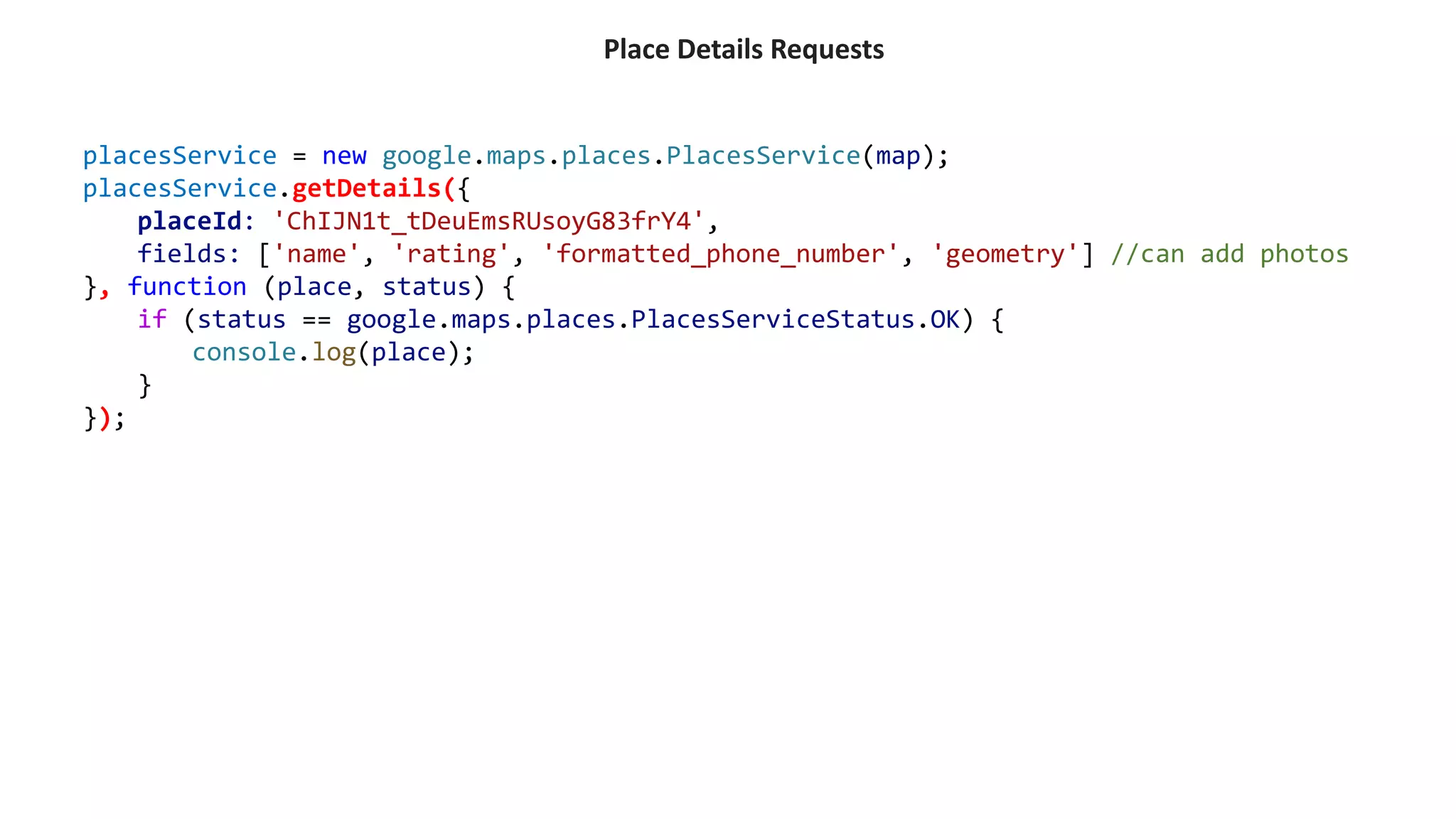 Place Details Requests
placesService = new google.maps.places.PlacesService(map);
placesService.getDetails({
placeId: 'ChIJN1t_tDeuEmsRUsoyG83frY4',
fields: ['name', 'rating', 'formatted_phone_number', 'geometry'] //can add photos
}, function (place, status) {
if (status == google.maps.places.PlacesServiceStatus.OK) {
console.log(place);
}
});
 
