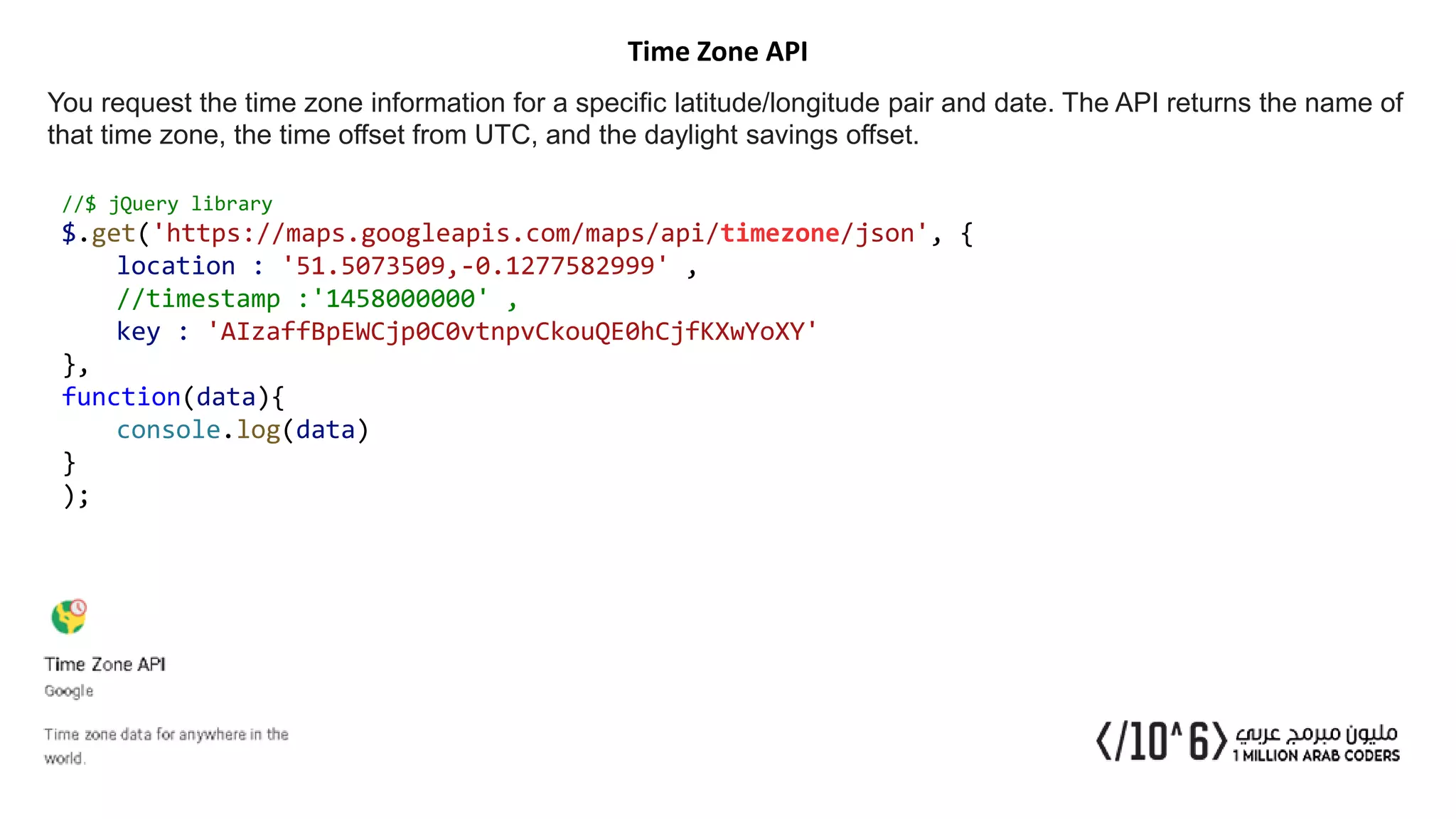 Time Zone API
You request the time zone information for a specific latitude/longitude pair and date. The API returns the name of
that time zone, the time offset from UTC, and the daylight savings offset.
//$ jQuery library
$.get('https://maps.googleapis.com/maps/api/timezone/json', {
location : '51.5073509,-0.1277582999' ,
//timestamp :'1458000000' ,
key : 'AIzaffBpEWCjp0C0vtnpvCkouQE0hCjfKXwYoXY'
},
function(data){
console.log(data)
}
);
 