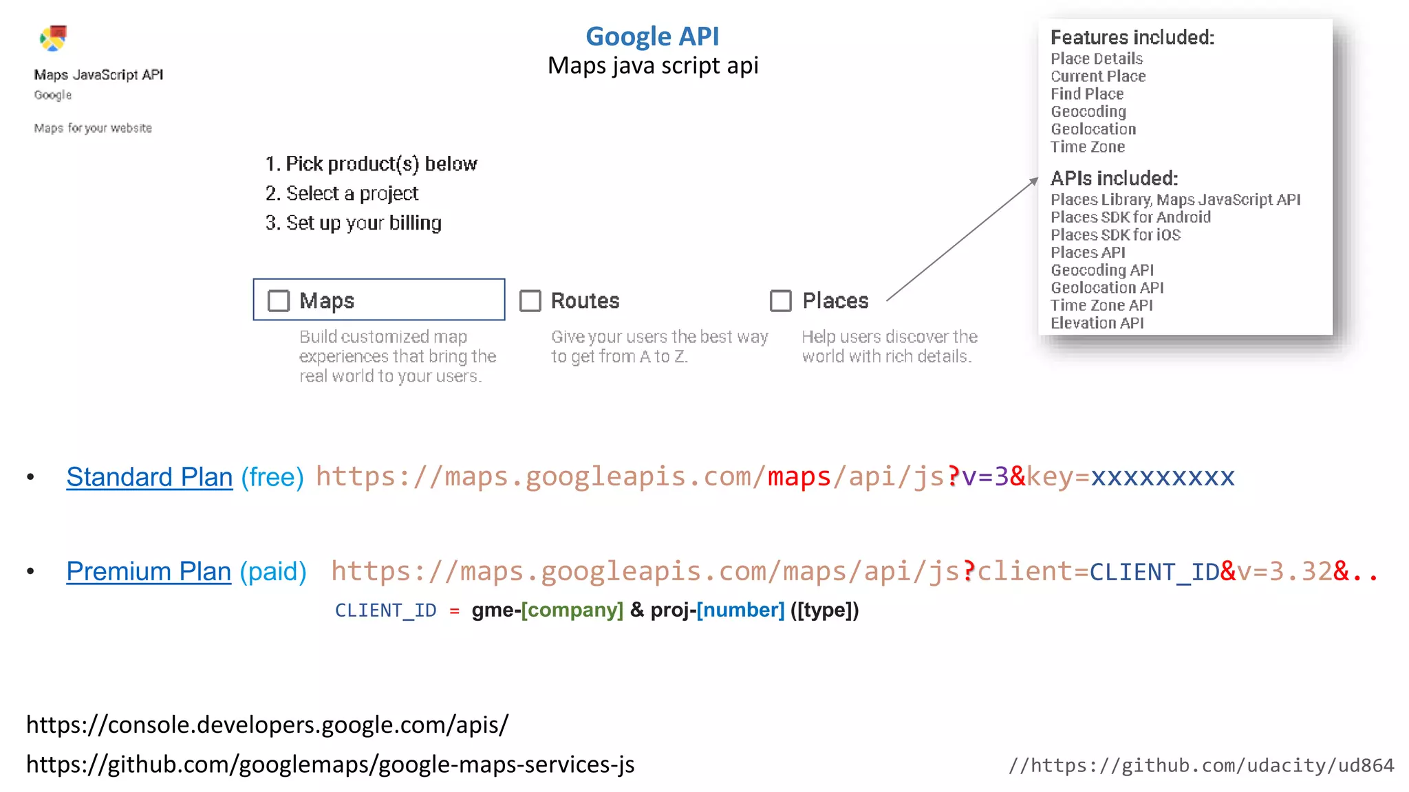 https://maps.googleapis.com/maps/api/js?v=3&key=xxxxxxxxx
Google API
https://github.com/googlemaps/google-maps-services-js
https://console.developers.google.com/apis/
• Standard Plan (free)
• Premium Plan (paid) https://maps.googleapis.com/maps/api/js?client=CLIENT_ID&v=3.32&..
CLIENT_ID = gme-[company] & proj-[number] ([type])
//https://github.com/udacity/ud864
Maps java script api
 