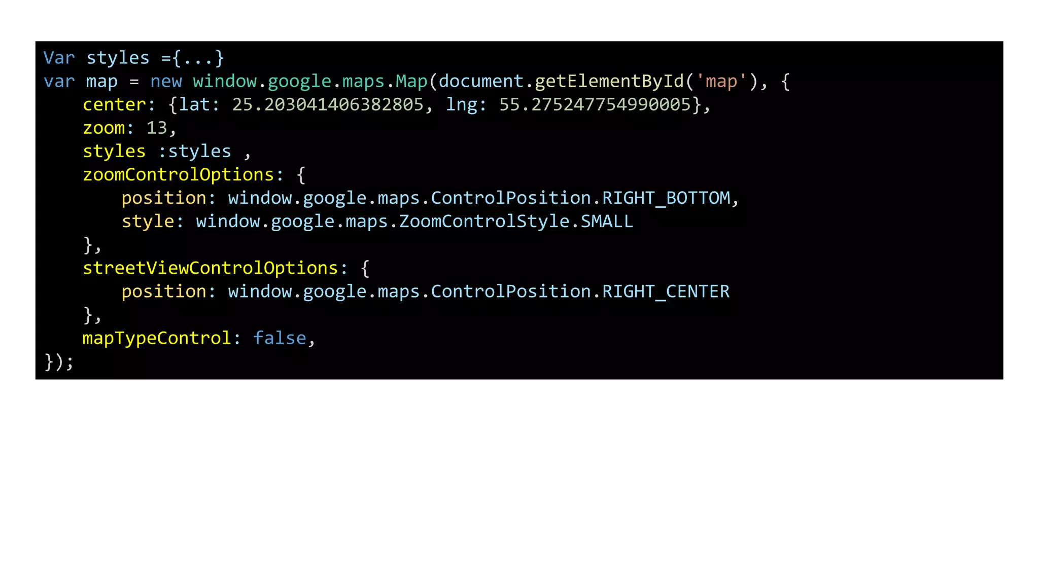 Var styles ={...}
var map = new window.google.maps.Map(document.getElementById('map'), {
center: {lat: 25.203041406382805, lng: 55.275247754990005},
zoom: 13,
styles :styles ,
zoomControlOptions: {
position: window.google.maps.ControlPosition.RIGHT_BOTTOM,
style: window.google.maps.ZoomControlStyle.SMALL
},
streetViewControlOptions: {
position: window.google.maps.ControlPosition.RIGHT_CENTER
},
mapTypeControl: false,
});
 