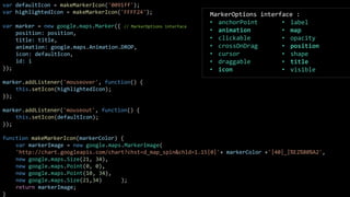 var defaultIcon = makeMarkerIcon('0091ff');
var highlightedIcon = makeMarkerIcon('FFFF24');
var marker = new google.maps.Marker({ // MarkerOptions interface
position: position,
title: title,
animation: google.maps.Animation.DROP,
icon: defaultIcon,
id: i
});
marker.addListener('mouseover', function() {
this.setIcon(highlightedIcon);
});
marker.addListener('mouseout', function() {
this.setIcon(defaultIcon);
});
function makeMarkerIcon(markerColor) {
var markerImage = new google.maps.MarkerImage(
'http://chart.googleapis.com/chart?chst=d_map_spin&chld=1.15|0|'+ markerColor +'|40|_|%E2%80%A2',
new google.maps.Size(21, 34),
new google.maps.Point(0, 0),
new google.maps.Point(10, 34),
new google.maps.Size(21,34) );
return markerImage;
}
MarkerOptions interface :
• anchorPoint
• animation
• clickable
• crossOnDrag
• cursor
• draggable
• icon
• label
• map
• opacity
• position
• shape
• title
• visible
 