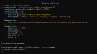 // Initialize the drawing manager
var drawingManager = new google.maps.drawing.DrawingManager({
drawingMode: google.maps.drawing.OverlayType.MARKER,
drawingControl: true,
drawingControlOptions: {
position: google.maps.ControlPosition.TOP_CENTER,
drawingModes: ['marker', 'circle', 'polygon', 'polyline', 'rectangle']
},
markerOptions: {
icon: 'https://developers.google.com/maps/documentation/javascript/examples/full/images/beachflag.png'
},
circleOptions: {
fillColor: '#ffff00',
fillOpacity: 1,
strokeWeight: 5,
clickable: false,
editable: true,
zIndex: 1
}
});
drawingManager.setMap(map);
drawingManager.addListener('polylinecomplete', function(poly) {
console.log ( poly.getPath() )
});
Drawing on the map
 