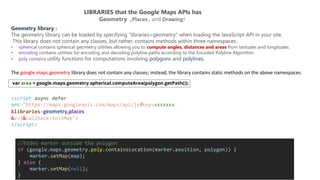 LIBRARIES that the Google Maps APIs has
Geometry ,Places , and Drawing!
Geometry library :
The geometry library can be loaded by specifying “libraries=geometry” when loading the JavaScript API in your site.
This library does not contain any classes, but rather, contains methods within three namespaces :
• spherical contains spherical geometry utilities allowing you to compute angles, distances and areas from latitudes and longitudes.
• encoding contains utilities for encoding and decoding polyline paths according to the Encoded Polyline Algorithm.
• poly contains utility functions for computations involving polygons and polylines.
<script async defer
src="https://maps.googleapis.com/maps/api/js?key=xxxxxxx
&libraries=geometry,places
&v=3&callback=initMap">
</script>
The google.maps.geometry library does not contain any classes; instead, the library contains static methods on the above namespaces.
//hides marker outside the polygon
if (google.maps.geometry.poly.containsLocation(marker.position, polygon)) {
marker.setMap(map);
} else {
marker.setMap(null);
}
 