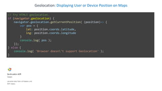 Geolocation: Displaying User or Device Position on Maps
// Try HTML5 geolocation.
if (navigator.geolocation) {
navigator.geolocation.getCurrentPosition( (position)=> {
var pos = {
lat: position.coords.latitude,
lng: position.coords.longitude
}
console.log( pos );
});
} else {
console.log( 'Browser doesn't support Geolocation' );
}
 