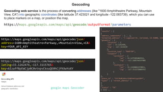 Geocoding web service is the process of converting addresses (like "1600 Amphitheatre Parkway, Mountain
View, CA") into geographic coordinates (like latitude 37.423021 and longitude -122.083739), which you can use
to place markers on a map, or position the map.
Geocoding
https://maps.googleapis.com/maps/api/geocode/outputFormat?parameters
https://maps.googleapis.com/maps/api/geocode/json?
address=1600+Amphitheatre+Parkway,+Mountain+View,+CA&
key=YOUR_API_KEY
https://maps.googleapis.com/maps/api/geocode/json?
latlng=33.1262476,-117.3115765&
key=AIzaffBpEWCjp0C0vtnpvCkouQE0hCjfKXwYoXY
google.maps.Geocoder
{
"results" : [
{
"address_components" : [... ],
"formatted_address" : "1 Legoland Dr, Carlsbad, CA 92008, USA
"geometry" : {
"location" : {
"lat" : 33.1262496,
"lng" : -117.3119239
},
"location_type" : "ROOFTOP",
"viewport" : {
"northeast" : {
"lat" : 33.1275985802915,
"lng" : -117.3105749197085
},
"southwest" : {
"lat" : 33.12490061970851,
"lng" : -117.3132728802915
}
}
},
"place_id" : "ChIJKd0j4hxz3IARYwXlnyp1OhY",
"types" : [ "street_address" ]
}
],
"status" : "OK"
} {}{} …..
 